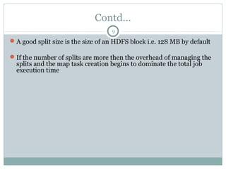 Contd...
A good split size is the size of an HDFS block i.e. 128 MB by default
If the number of splits are more then the overhead of managing the
splits and the map task creation begins to dominate the total job
execution time
9
 