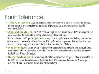 https://inesslimene.wixsite.com/moncours Mapreduce 16
 Task (Container) : L’application Master essaye de re-exécuter la tache.
Si au bout de 4 tentatives aucune réponse, la tache est considérée
comme failed.
 Application Master : si AM n’envois plus de heartbeat, RM essayera de
re-exécuter la totalité de l’application (2tentatives)
Si la valeur de l’option Job recovery du AppMaster est false, toutes les
taches seront re-exécutées. Sinon, l’AppMaster reprend l’état des taches
lors du démarrage et re-exécute les taches incomplètes
 NodeManager : si les NM n’envoient plus de heartbeats au RM, il sera
supprimé de la liste des nœuds. Les taches seront considérées comme
failed par l’AppMaster.
 ResourceManager : aucune application ni tache ne peut être exécutée si
le RM est non fonctionnel. (possibilité d’avoir un Resource Manager
active et un Resource Manager (standby)
Fault Tolerance
 
