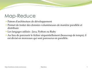 https://inesslimene.wixsite.com/moncours Mapreduce 3
 Patron d’architecture de développement
 Permet de traiter des données volumineuses de manière parallèle et
distribuée
 Les langages utilisés : Java, Python ou Ruby
 Au lieu de parcourir le fichier séquentiellement (beaucoup de temps), il
est divisé en morceaux qui sont parcourus en parallèle.
Map-Reduce
 