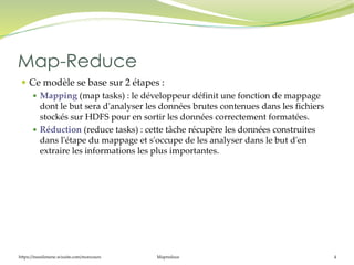 https://inesslimene.wixsite.com/moncours Mapreduce 4
 Ce modèle se base sur 2 étapes :
 Mapping (map tasks) : le développeur définit une fonction de mappage
dont le but sera d'analyser les données brutes contenues dans les fichiers
stockés sur HDFS pour en sortir les données correctement formatées.
 Réduction (reduce tasks) : cette tâche récupère les données construites
dans l'étape du mappage et s'occupe de les analyser dans le but d'en
extraire les informations les plus importantes.
Map-Reduce
 