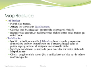 https://inesslimene.wixsite.com/moncours Mapreduce 8
 JobTracker
 Planifie les taches,
 Affecte les tâches aux TaskTrackers.
 Gère les jobs MapReduce et surveille les progrès réalisés
 Récupère les erreurs, et redémarre les tâches lentes et les taches qui
ont échoué
 TaskTracker
 Notifie périodiquement le JobTracker du niveau de progression
d’une tâche ou bien le notifie en cas d’erreur afin que celui-ci
puisse reprogrammer et assigner une nouvelle tâche.
 S’exécute sur chacun des nœuds pour exécuter les vraies tâches de
MapeReduce
 Choisit en général de traiter (Map ou Reduce) un bloc sur la même
machine que lui
MapReduce
 