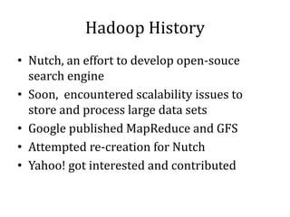 Hadoop History
• Nutch, an effort to develop open-souce
search engine
• Soon, encountered scalability issues to
store and process large data sets
• Google published MapReduce and GFS
• Attempted re-creation for Nutch
• Yahoo! got interested and contributed
 
