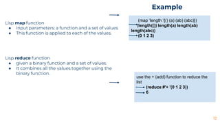 12
Lisp map function
● Input parameters: a function and a set of values
● This function is applied to each of the values.
Lisp reduce function
● given a binary function and a set of values.
● It combines all the values together using the
binary function.
(map ‘length ‘(() (a) (ab) (abc)))
(length(()) length(a) length(ab)
length(abc))
(0 1 2 3)
use the + (add) function to reduce the
list
(reduce #'+ '(0 1 2 3))
6
Example
 