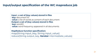 21
Input/output specification of the WC mapreduce job
Input : a set of (key values) stored in files
key: document ID
value: a list of words as content of each document
Output: a set of (key values) stored in files
key: wordID
value: word frequency appeared in all documents
MapReduce function specification:
map(String input_key, String input_value):
reduce(String output_key, Iterator intermediate_values):
 