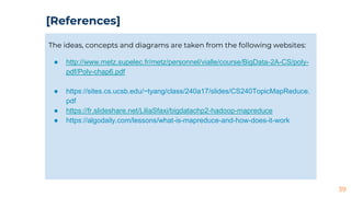 The ideas, concepts and diagrams are taken from the following websites:
● http://www.metz.supelec.fr/metz/personnel/vialle/course/BigData-2A-CS/poly-
pdf/Poly-chap6.pdf
● https://sites.cs.ucsb.edu/~tyang/class/240a17/slides/CS240TopicMapReduce.
pdf
● https://fr.slideshare.net/LiliaSfaxi/bigdatachp2-hadoop-mapreduce
● https://algodaily.com/lessons/what-is-mapreduce-and-how-does-it-work
[References]
39
 