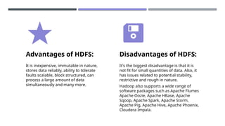 Advantages of HDFS:
It is inexpensive, immutable in nature,
stores data reliably, ability to tolerate
faults scalable, block structured, can
process a large amount of data
simultaneously and many more.
Disadvantages of HDFS:
It's the biggest disadvantage is that it is
not fit for small quantities of data. Also, it
has issues related to potential stability,
restrictive and rough in nature.
Hadoop also supports a wide range of
software packages such as Apache Flumes
Apache Oozie, Apache HBase, Apache
Sqoop, Apache Spark, Apache Storm,
Apache Pig, Apache Hive, Apache Phoenix,
Cloudera Impala.
 