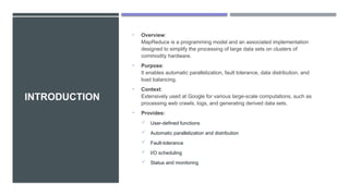 INTRODUCTION
• Overview:
MapReduce is a programming model and an associated implementation
designed to simplify the processing of large data sets on clusters of
commodity hardware.
• Purpose:
It enables automatic parallelization, fault tolerance, data distribution, and
load balancing.
• Context:
Extensively used at Google for various large-scale computations, such as
processing web crawls, logs, and generating derived data sets.
• Provides:
 User-defined functions
 Automatic parallelization and distribution
 Fault-tolerance
 I/O scheduling
 Status and monitoring
 