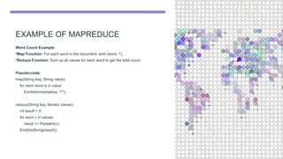 EXAMPLE OF MAPREDUCE
Word Count Example:
•Map Function: For each word in the document, emit (word, 1).
•Reduce Function: Sum up all values for each word to get the total count.
Pseudo-code:
map(String key, String value):
for each word w in value:
EmitIntermediate(w, "1");
reduce(String key, Iterator values):
int result = 0;
for each v in values:
result += ParseInt(v);
Emit(AsString(result));
 