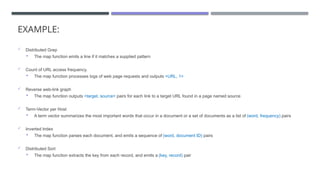 EXAMPLE:
 Distributed Grep
 The map function emits a line if it matches a supplied pattern
 Count of URL access frequency.
 The map function processes logs of web page requests and outputs <URL, 1>
 Reverse web-link graph
 The map function outputs <target, source> pairs for each link to a target URL found in a page named source
 Term-Vector per Host
 A term vector summarizes the most important words that occur in a document or a set of documents as a list of (word, frequency) pairs
 Inverted Index
 The map function parses each document, and emits a sequence of (word, document ID) pairs
 Distributed Sort
 The map function extracts the key from each record, and emits a (key, record) pair
 