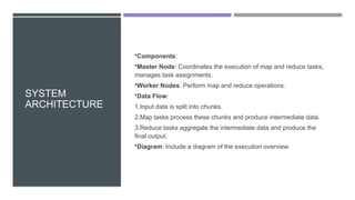 SYSTEM
ARCHITECTURE
•Components:
•Master Node: Coordinates the execution of map and reduce tasks,
manages task assignments.
•Worker Nodes: Perform map and reduce operations.
•Data Flow:
1.Input data is split into chunks.
2.Map tasks process these chunks and produce intermediate data.
3.Reduce tasks aggregate the intermediate data and produce the
final output.
•Diagram: Include a diagram of the execution overview.
 