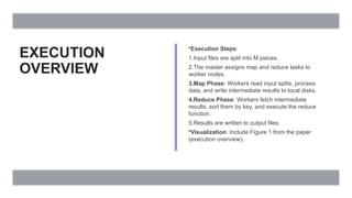 EXECUTION
OVERVIEW
•Execution Steps:
1.Input files are split into M pieces.
2.The master assigns map and reduce tasks to
worker nodes.
3.Map Phase: Workers read input splits, process
data, and write intermediate results to local disks.
4.Reduce Phase: Workers fetch intermediate
results, sort them by key, and execute the reduce
function.
5.Results are written to output files.
•Visualization: Include Figure 1 from the paper
(execution overview).
 