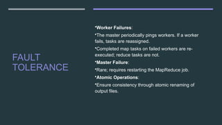 FAULT
TOLERANCE
•Worker Failures:
•The master periodically pings workers. If a worker
fails, tasks are reassigned.
•Completed map tasks on failed workers are re-
executed; reduce tasks are not.
•Master Failure:
•Rare; requires restarting the MapReduce job.
•Atomic Operations:
•Ensure consistency through atomic renaming of
output files.
 