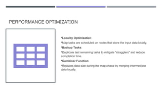 PERFORMANCE OPTIMIZATION
•Locality Optimization:
•Map tasks are scheduled on nodes that store the input data locally.
•Backup Tasks:
•Duplicate last remaining tasks to mitigate "stragglers" and reduce
completion time.
•Combiner Function:
•Reduces data size during the map phase by merging intermediate
data locally.
 
