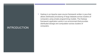 INTRODUCTION
 Hadoop is an Apache open source framework written in java that
allows distributed processing of large datasets across clusters of
computers using simple programming models. The Hadoop
framework application works in an environment that provides
distributed storage and computation across clusters of
computers.
 