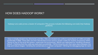 HOW DOES HADOOP WORK?
Data is initially divided into directories and files. Files are divided into uniform sized blocks of 128M and 64M
(preferably l128M). These files are then distributed across various cluster nodes for further processing •HDFS,
being on top of the local file system, supervises the processing • Blocks are replicated for handling hardware
failure • Checking that the code was executed successfully. • Performing the sort that takes place between the
map and reduce stages • Sending the sorted data to a certain computer. • Writing the debugging logs for each
job.
Hadoop runs code across a cluster of computers This process includes the following core tasks that Hadoop
performs
 
