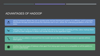 ADVANTAGES OF HADOOP
adoop framework allows the user to quickly write and test distributed systems. It is efficient, and it automatic
distributes the data and work across the machines and in turn, utilizes the underlying parallelism of the CPU
cores.
Hadoop does not rely on hardware to provide fault-tolerance and high availability (FTHA), rather Hadoop librar
y itself has been designed to detect and handle failures at the application layer.
Servers can be added or removed from the cluster dynamically and Hadoop continues to operate without
interruption.
Another big advantage of Hadoop is that apart from being open source, it is compatible on all the platforms
since it is Java based.
 