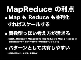 MapReduce の利点
•Map も Reduce も並列化
すればスケールする

•関数型っぽい考え方が活きる
※ただし, Hadoop や MongoDB の MapReduce の Map と Reduce は
 関数型言語のそれとは...