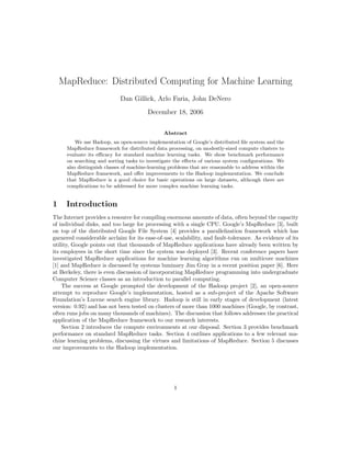 MapReduce: Distributed Computing for Machine Learning
                            Dan Gillick, Arlo Faria, John DeNero
                                        December 18, 2006


                                               Abstract
         We use Hadoop, an open-source implementation of Google’s distributed ﬁle system and the
     MapReduce framework for distributed data processing, on modestly-sized compute clusters to
     evaluate its eﬃcacy for standard machine learning tasks. We show benchmark performance
     on searching and sorting tasks to investigate the eﬀects of various system conﬁgurations. We
     also distinguish classes of machine-learning problems that are reasonable to address within the
     MapReduce framework, and oﬀer improvements to the Hadoop implementation. We conclude
     that MapReduce is a good choice for basic operations on large datasets, although there are
     complications to be addressed for more complex machine learning tasks.


1    Introduction
The Internet provides a resource for compiling enormous amounts of data, often beyond the capacity
of individual disks, and too large for processing with a single CPU. Google’s MapReduce [3], built
on top of the distributed Google File System [4] provides a parallelization framework which has
garnered considerable acclaim for its ease-of-use, scalability, and fault-tolerance. As evidence of its
utility, Google points out that thousands of MapReduce applications have already been written by
its employees in the short time since the system was deployed [3]. Recent conference papers have
investigated MapReduce applications for machine learning algorithms run on multicore machines
[1] and MapReduce is discussed by systems luminary Jim Gray in a recent position paper [6]. Here
at Berkeley, there is even discussion of incorporating MapReduce programming into undergraduate
Computer Science classes as an introduction to parallel computing.
    The success at Google prompted the development of the Hadoop project [2], an open-source
attempt to reproduce Google’s implementation, hosted as a sub-project of the Apache Software
Foundation’s Lucene search engine library. Hadoop is still in early stages of development (latest
version: 0.92) and has not been tested on clusters of more than 1000 machines (Google, by contrast,
often runs jobs on many thousands of machines). The discussion that follows addresses the practical
application of the MapReduce framework to our research interests.
    Section 2 introduces the compute environments at our disposal. Section 3 provides benchmark
performance on standard MapReduce tasks. Section 4 outlines applications to a few relevant ma-
chine learning problems, discussing the virtues and limitations of MapReduce. Section 5 discusses
our improvements to the Hadoop implementation.




                                                   1
 