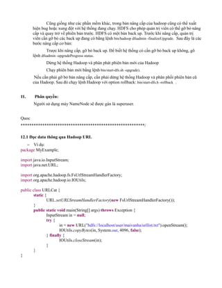Cũng giống như các phần mềm khác, trong bản nâng cấp của hadoop cũng có thể xuất
hiện bug hoặc xung đột với hệ thống đang chạy. HDFS cho phép quản trị viên có thể gỡ bỏ nâng
cấp và quay trở về phiên bản trước. HDFS có một bản back up. Trước khi nâng cấp, quản trị
viên cần gỡ bỏ các back up đang có bằng lệnh bin/hadoop dfsadmin -finalizeUpgrade. Sau đây là các
bước nâng cấp cơ bản:
Trược khi nâng cấp, gỡ bỏ back up. Để biết hệ thống có cần gỡ bỏ back up không, gõ
lệnh dfsadmin -upgradeProgress status.
Dừng hệ thống Hadoop và phân phát phiên bản mới của Hadoop
Chạy phiên bản mới bằng lệnh bin/start-dfs.sh -upgrade).
Nếu cần phải gỡ bỏ bản nâng cấp, cần phải dừng hệ thống Hadoop và phân phối phiên bản cũ
của Hadoop. Sau đó chạy lệnh Hadoop với option rollback: bin/start-dfs.h -rollback .
11. Phân quyền:
Người sử dụng máy NameNode sẽ được gán là superuser.
Quoc
*********************************************************/
12.1 Đọc data thông qua Hadoop URL
− Ví dụ:
package MyExample;
import java.io.InputStream;
import java.net.URL;
import org.apache.hadoop.fs.FsUrlStreamHandlerFactory;
import org.apache.hadoop.io.IOUtils;
public class URLCat {
static {
URL.setURLStreamHandlerFactory(new FsUrlStreamHandlerFactory());
}
public static void main(String[] args) throws Exception {
InputStream in = null;
try {
in = new URL("hdfs://localhost/user/maivanha/urllist.txt").openStream();
IOUtils.copyBytes(in, System.out, 4096, false);
} finally {
IOUtils.closeStream(in);
}
}
}
 