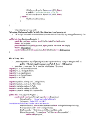 IOUtils.copyBytes(in, System.out, 4096, false);
in.seek(0); // go back to the start of the file
IOUtils.copyBytes(in, System.out, 4096, false);
} finally {
IOUtils.closeStream(in);
}
}
}
− Chạy ví dụng này bằng lệnh:
% hadoop FileSystemDoubleCat hdfs://localhost/user/tom/quangle.txt
− FSDataIputStream kế thừa PositionedReadable interface cho việc đọc từng phần của một file:
public interface PositionedReadable {
public int read(long position, byte[] buffer, int offset, int length)
throws IOException;
public void readFully(long position, byte[] buffer, int offset, int length)
throws IOException;
public void readFully(long position, byte[] buffer) throws IOException;
}
13.4 Writing Data
− Lớp FileSystem có một số phương thức cho việc tạo một file Trong đó đơn giản nhất là:
public FSDataOutputStream create(Path f) throws IOException
− Một ví dụ về việc copy file từ local lên một Hadoop Filesystem:
import java.io.BufferedInputStream;
import java.io.FileInputStream;
import java.io.InputStream;
import java.io.OutputStream;
import java.net.URI;
import org.apache.hadoop.conf.Configuration;
import org.apache.hadoop.fs.FileSystem;
import org.apache.hadoop.fs.Path;
import org.apache.hadoop.io.IOUtils;
import org.apache.hadoop.util.Progressable;
public class FileCopyWithProgress {
public static void main(String[] args) throws Exception {
String localSrc = "/home/maivanha/urllist.txt";
String dst = "hdfs://192.168.14.15
/user/home/maivanha/MyVanHaUrlListTestWrite.txt";
InputStream in = new BufferedInputStream(new FileInputStream(localSrc));
Configuration conf = new Configuration();
FileSystem fs = FileSystem.get(URI.create(dst), conf);
OutputStream out = fs.create(new Path(dst), new Progressable() {
public void progress() {
 