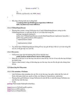 System.out.print(".");
}
});
IOUtils.copyBytes(in, out, 4096, true);
}
}
− Đểy chạy chương trình này ta dùng lệnh:
% hadoop FileCopyWithProgress input/docs/1400-8.txt
hdfs://localhost/user/tom/1400-8.txt
13.4.2 FSDataOutputStream
− Phương thức create( ) trong FileSystem trả về một FSDataOutputStream, tương tự như
FSDataInputStream, có một hàm để lấy về vị trí hiện thời trong file:
package org.apache.hadoop.fs;
public class FSDataOutputStream extends DataOutputStream implements Syncable {
public long getPos() throws IOException {
// implementation elided
}
// implementation elided
}
− Tuy nhiên hàm FSDataOuputStream không hỗ trợ việc ghi dữ liệu ở bất cứ vị trí nào trong file
mà chỉ có thể ghi tiếp vào cuối file.
13.4.3 Directories
− FileSystem cugn cập một phương thức để tạo một thư mục:
public boolean mkdirs(Path f) throws IOException
− Hàm này có thể tạo cả các thư mục cha nếu nó chưa tồn tại. Nó trả về true nếu thư mục đó đựoc
tạo thành công.
− Ngoài ra hàm create( ) cũng có khả năng tạo các thư mục cha của file cần ghi nếu chúng chưa
tồn tại.
13.5 Querying the Filesystem
13.5.1 File metadata: FileStatus
− Lớp FileStatus chứa metadata cho các file và các thư mục, bao gồm: chiều dài file, kích cỡ
block, thời gian chỉnh sửa, quyền sở hữu, các thông tin về permission, replication.
− Phương thức getFileStatus( ) trong FileSystem là cách để lấy ra một đối tượng FileStatus của
một file hay một thư mục.
− Ví dụ:
package MyExample.HadoopJavaInterface;
import java.io.FileNotFoundException;
import java.io.IOException;
import java.io.OutputStream;
 