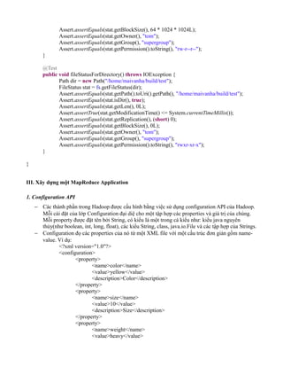 Assert.assertEquals(stat.getBlockSize(), 64 * 1024 * 1024L);
Assert.assertEquals(stat.getOwner(), "tom");
Assert.assertEquals(stat.getGroup(), "supergroup");
Assert.assertEquals(stat.getPermission().toString(), "rw-r--r--");
}
@Test
public void fileStatusForDirectory() throws IOException {
Path dir = new Path("/home/maivanha/build/test");
FileStatus stat = fs.getFileStatus(dir);
Assert.assertEquals(stat.getPath().toUri().getPath(), "/home/maivanha/build/test");
Assert.assertEquals(stat.isDir(), true);
Assert.assertEquals(stat.getLen(), 0L);
Assert.assertTrue(stat.getModificationTime() <= System.currentTimeMillis());
Assert.assertEquals(stat.getReplication(), (short) 0);
Assert.assertEquals(stat.getBlockSize(), 0L);
Assert.assertEquals(stat.getOwner(), "tom");
Assert.assertEquals(stat.getGroup(), "supergroup");
Assert.assertEquals(stat.getPermission().toString(), "rwxr-xr-x");
}
}
III. Xây dựng một MapReduce Application
1. Configuration API
− Các thành phần trong Hadoop được cấu hình bằng việc sử dụng configuration API của Hadoop.
Mỗi cài đặt của lớp Configuration đại diệ cho một tập hợp các properties và giá trị của chúng.
Mỗi property được đặt tên bởi String, có kiểu là một trong cá kiểu như: kiểu java nguyên
thủy(như boolean, int, long, float), các kiểu String, class, java.io.File và các tập hợp của Strings.
− Configuration đọ các properties của nó từ một XML file với một cấu trúc đơn giản gồm name-
value. Ví dụ:
<?xml version="1.0"?>
<configuration>
<property>
<name>color</name>
<value>yellow</value>
<description>Color</description>
</property>
<property>
<name>size</name>
<value>10</value>
<description>Size</description>
</property>
<property>
<name>weight</name>
<value>heavy</value>
 