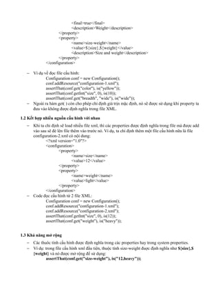 <final>true</final>
<description>Weight</description>
</property>
<property>
<name>size-weight</name>
<value>${size},${weight}</value>
<description>Size and weight</description>
</property>
</configuration>
− Ví dụ về đọc file cấu hình:
Configuration conf = new Configuration();
conf.addResource("configuration-1.xml");
assertThat(conf.get("color"), is("yellow"));
assertThat(conf.getInt("size", 0), is(10));
assertThat(conf.get("breadth", "wide"), is("wide"));
− Ngoài ra hàm get( ) còn cho phép chỉ định giá trịn mặc định, nó sẽ được sử dụng khi property ta
đưa vào không được định nghĩa trong file XML.
1.2 Kết hợp nhiều nguồn cấu hình với nhau
− Khi ta chỉ định sẽ load nhiều file xml, thì các properties được định nghĩa trong file mà được add
vào sau sẽ đè lên file thêm vào trước nó. Ví dụ, ta chỉ định thêm một file cấu hình nữa là file
configuration-2.xml có nội dung:
<?xml version="1.0"?>
<configuration>
<property>
<name>size</name>
<value>12</value>
</property>
<property>
<name>weight</name>
<value>light</value>
</property>
</configuration>
− Code đọc cấu hình từ 2 file XML:
Configuration conf = new Configuration();
conf.addResource("configuration-1.xml");
conf.addResource("configuration-2.xml");
assertThat(conf.getInt("size", 0), is(12));
assertThat(conf.get("weight"), is("heavy"));
1.3 Khả năng mở rộng
− Các thuôc tính cấu hình được định nghĩa trong các properties hay trong system properties.
− Ví dụ: trong file cấu hình xml đầu tiên, thuộc tính size-weight đuợc định nghĩa như ${size},$
{weight} và nó được mở rộng để sử dụng:
assertThat(conf.get("size-weight"), is("12,heavy"));
 