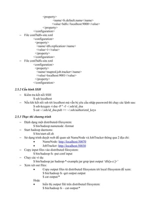 <property>
<name>fs.default.name</name>
<value>hdfs://localhost:9000</value>
</property>
</configuration>
− File conf/hdfs-site.xml
<configuration>
<property>
<name>dfs.replication</name>
<value>1</value>
</property>
</configuration>
− File conf/hdfs-site.xml
<configuration>
<property>
<name>mapred.job.tracker</name>
<value>localhost:9001</value>
</property>
</configuration>
2.5.2 Cấu hình SSH
− Kiểm tra kết nối SSH
$ ssh localhost
− Nếu khi kết nối ssh tới localhost mà vẫn bị yêu cầu nhập password thì chạy các lệnh sau:
$ ssh-keygen -t dsa -P '' -f ~/.ssh/id_dsa
$ cat ~/.ssh/id_dsa.pub >> ~/.ssh/authorized_keys
2.5.3 Thực thi chương trình
− Định dạng một distributed-filesystem:
$ bin/hadoop namenode -format
− Start hadoop daemons:
$ bin/start-all.sh
− Sử dụng trình duyệt web để quan sát NameNode và JobTracker thông qua 2 địa chỉ:
• NameNode: http://localhost:50070
• JobTracker: http://localhost:50030
− Copy input files vào distributed filesystem:
$ bin/hadoop fs -put conf input
− Chạy các ví dụ:
$ bin/hadoop jar hadoop-*-example.jar grep iput output ‘dfs[a-z.]+’
− Xem xét out files:
• Copy output files từ distributed filesystem tới local filesystem để xem:
$ bin/hadoop fs -get output output
$ cat output/*
Hoặc
• hiển thị output filé trên distributed filesystem:
$ bin/hadoop fs – cat output/*
 