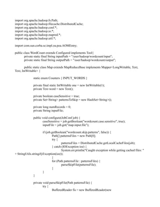 import org.apache.hadoop.fs.Path;
import org.apache.hadoop.filecache.DistributedCache;
import org.apache.hadoop.conf.*;
import org.apache.hadoop.io.*;
import org.apache.hadoop.mapred.*;
import org.apache.hadoop.util.*;
import com.sun.corba.se.impl.oa.poa.AOMEntry;
public class WordCount extends Configured implements Tool{
private static final String inputPath = "/user/hadoop/wordcount/input";
private static final String outputPath = "/user/hadoop/wordcount/output";
public static class Map extends MapReduceBase implements Mapper<LongWritable, Text,
Text, IntWritable> {
static enum Counters { INPUT_WORDS }
private final static IntWritable one = new IntWritable(1);
private Text word = new Text();
private boolean caseSensitive = true;
private Set<String> patternsToSkip = new HashSet<String>();
private long numRecords = 0;
private String inputFile;
public void configure(JobConf job) {
caseSensitive = job.getBoolean("wordcount.case.sensitive", true);
inputFile = job.get("map.input.file");
if (job.getBoolean("wordcount.skip.patterns", false)) {
Path[] patternsFiles = new Path[0];
try {
patternsFiles = DistributedCache.getLocalCacheFiles(job);
} catch (IOException ioe) {
System.err.println("Caught exception while getting cached files: "
+ StringUtils.stringifyException(ioe));
}
for (Path patternsFile : patternsFiles) {
parseSkipFile(patternsFile);
}
}
}
private void parseSkipFile(Path patternsFile) {
try {
BufferedReader fis = new BufferedReader(new
 