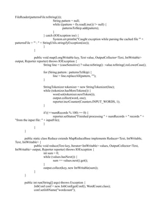 FileReader(patternsFile.toString()));
String pattern = null;
while ((pattern = fis.readLine()) != null) {
patternsToSkip.add(pattern);
}
} catch (IOException ioe) {
System.err.println("Caught exception while parsing the cached file '" +
patternsFile + "' : " + StringUtils.stringifyException(ioe));
}
}
public void map(LongWritable key, Text value, OutputCollector<Text, IntWritable>
output, Reporter reporter) throws IOException {
String line = (caseSensitive) ? value.toString() : value.toString().toLowerCase();
for (String pattern : patternsToSkip) {
line = line.replaceAll(pattern, "");
}
StringTokenizer tokenizer = new StringTokenizer(line);
while (tokenizer.hasMoreTokens()) {
word.set(tokenizer.nextToken());
output.collect(word, one);
reporter.incrCounter(Counters.INPUT_WORDS, 1);
}
if ((++numRecords % 100) == 0) {
reporter.setStatus("Finished processing " + numRecords + " records " +
"from the input file: " + inputFile);
}
}
}
public static class Reduce extends MapReduceBase implements Reducer<Text, IntWritable,
Text, IntWritable> {
public void reduce(Text key, Iterator<IntWritable> values, OutputCollector<Text,
IntWritable> output, Reporter reporter) throws IOException {
int sum = 0;
while (values.hasNext()) {
sum += values.next().get();
}
output.collect(key, new IntWritable(sum));
}
}
public int run(String[] args) throws Exception {
JobConf conf = new JobConf(getConf(), WordCount.class);
conf.setJobName("wordcount");
 