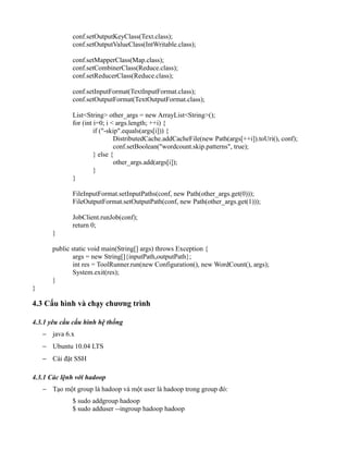 conf.setOutputKeyClass(Text.class);
conf.setOutputValueClass(IntWritable.class);
conf.setMapperClass(Map.class);
conf.setCombinerClass(Reduce.class);
conf.setReducerClass(Reduce.class);
conf.setInputFormat(TextInputFormat.class);
conf.setOutputFormat(TextOutputFormat.class);
List<String> other_args = new ArrayList<String>();
for (int i=0; i < args.length; ++i) {
if ("-skip".equals(args[i])) {
DistributedCache.addCacheFile(new Path(args[++i]).toUri(), conf);
conf.setBoolean("wordcount.skip.patterns", true);
} else {
other_args.add(args[i]);
}
}
FileInputFormat.setInputPaths(conf, new Path(other_args.get(0)));
FileOutputFormat.setOutputPath(conf, new Path(other_args.get(1)));
JobClient.runJob(conf);
return 0;
}
public static void main(String[] args) throws Exception {
args = new String[]{inputPath,outputPath};
int res = ToolRunner.run(new Configuration(), new WordCount(), args);
System.exit(res);
}
}
4.3 Cấu hình và chạy chương trình
4.3.1 yêu cầu cấu hình hệ thống
− java 6.x
− Ubuntu 10.04 LTS
− Cài đặt SSH
4.3.1 Các lệnh với hadoop
− Tạo một group là hadoop và một user là hadoop trong group đó:
$ sudo addgroup hadoop
$ sudo adduser --ingroup hadoop hadoop
 