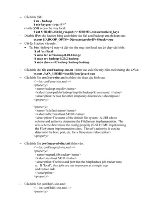 − Cấu hình SSH:
$ su – hadoop
$ ssh-keygen -t rsa -P “”
enable SSH acces cho máy local:
$ cat $HOME/.ssh/id_rsa.pub >> $HOME/.ssh/authorized_keys
− Disable IPv6 cho hadoop bằng cách thêm vào fiel conf/hadoop-env.sh đoạn sau:
export HADOOP_OPTS=-Djava.net.preferIPv4Stack=true
− Cài đặt Hadoop vào máy:
• Tải bản Hadoop về máy và đặt vào thư mục /usr/local sau đó chạy các lệnh:
$ cd /usr/local
$ sudo tar xzf hadoop-0.20.2.tar.gz
$ sudo mv hadoop-0.20.2 hadoop
$ sudo chown -R hadoop:hadoop hadoop
− Cấu hình cho file conf/hadoop-env.sh : thêm vào cuối file này biến môi trường cho JAVA:
export JAVA_HOME=/usr/lib/jvm/java-6-sun
− Cấu hình file conf/core-site.xml ta thêm vào đoạn cấu hình sau:
<!-- In: conf/core-site.xml -->
<property>
<name>hadoop.tmp.dir</name>
<value>/your/path/to/hadoop/tmp/dir/hadoop-${user.name}</value>
<description>A base for other temporary directories.</description>
</property>
<property>
<name>fs.default.name</name>
<value>hdfs://localhost:54310</value>
<description>The name of the default file system. A URI whose
scheme and authority determine the FileSystem implementation. The
uri's scheme determines the config property (fs.SCHEME.impl) naming
the FileSystem implementation class. The uri's authority is used to
determine the host, port, etc. for a filesystem.</description>
</property>
− Cấu hình file conf/mapred-site.xml thêm vào:
<!-- In: conf/mapred-site.xml -->
<property>
<name>mapred.job.tracker</name>
<value>localhost:54311</value>
<description>The host and port that the MapReduce job tracker runs
at. If "local", then jobs are run in-process as a single map
and reduce task.
</description>
</property>
− Cấu hình file conf/hdfs-site.xml :
<!-- In: conf/hdfs-site.xml -->
<property>
 