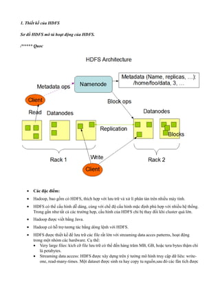 1. Thiết kế của HDFS
Sơ đồ HDFS mô tả hoạt động của HDFS.
/***** Quoc
• Các đặc điểm:
• Hadoop, bao gồm có HDFS, thích hợp với lưu trữ và xử lí phân tán trên nhiều máy tính.
• HDFS có thể cấu hình dễ dàng, cùng với chế độ cấu hình mặc định phù hợp với nhiều hệ thống.
Trong gần như tất cả các trường hợp, cấu hình của HDFS chỉ bị thay đổi khi cluster quá lớn.
• Hadoop được viết bằng Java.
• Hadoop có hỗ trợ tương tác bằng dòng lệnh với HDFS.
• HDFS được thiết kế để lưu trữ các file rất lớn với streaming data acces patterns, hoạt động
trong một nhóm các hardware. Cụ thể:
• Very large files: kích cỡ file lưu trữ có thể đến hàng trăm MB, GB, hoặc tera bytes thậm chí
là petabytes.
• Streaming data access: HDFS được xây dựng trên ý tưởng mô hình truy cập dữ liêu: write-
one, read-many-times. Một dataset được sinh ra hay copy tu nguồn,sau đó các fân tích được
 