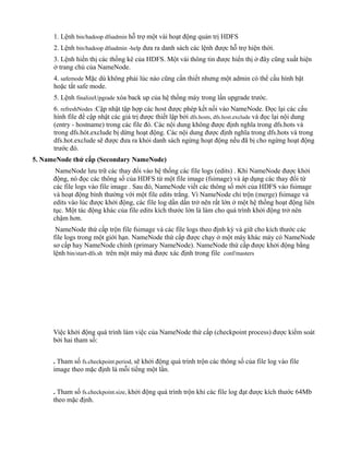 1. Lệnh bin/hadoop dfsadmin hỗ trợ một vài hoạt động quản trị HDFS
2. Lệnh bin/hadoop dfsadmin -help đưa ra danh sách các lệnh được hỗ trợ hiện thời.
3. Lệnh hiển thị các thống kê của HDFS. Một vài thông tin được hiển thị ở đây cũng xuất hiện
ở trang chủ của NameNode.
4. safemode Mặc dù không phải lúc nào cũng cần thiết nhưng một admin có thể cấu hình bật
hoặc tắt safe mode.
5. Lệnh finalizeUpgrade xóa back up của hệ thống máy trong lần upgrade trước.
6. refreshNodes :Cập nhật tập hợp các host được phép kết nối vào NameNode. Đọc lại các cấu
hình file để cập nhật các giá trị được thiết lập bởi dfs.hosts, dfs.host.exclude và đọc lại nội dung
(entry - hostname) trong các file đó. Các nội dung không được định nghĩa trong dfs.hots và
trong dfs.hót.exclude bị dừng hoạt động. Các nội dung được định nghĩa trong dfs.hots và trong
dfs.hot.exclude sẽ được đưa ra khỏi danh sách ngừng hoạt động nếu đã bị cho ngừng hoạt động
trước đó.
5. NameNode thứ cấp (Secondary NameNode)
NameNode lưu trữ các thay đổi vào hệ thống các file logs (edits) . Khi NameNode được khởi
động, nó đọc các thông số của HDFS từ một file image (fsimage) và áp dụng các thay đổi từ
các file logs vào file image . Sau đó, NameNode viết các thông số mới của HDFS vào fsimage
và hoạt động bình thường với một file edits trắng. Vì NameNode chỉ trộn (merge) fsimage và
edits vào lúc được khởi động, các file log dần dần trở nên rất lớn ở một hệ thống hoạt động liên
tục. Một tác động khác của file edits kích thước lớn là làm cho quá trình khởi động trở nên
chậm hơn.
NameNode thứ cấp trộn file fsimage và các file logs theo định kỳ và giữ cho kích thước các
file logs trong một giới hạn. NameNode thứ cấp được chạy ở một máy khác máy có NameNode
sơ cấp hay NameNode chính (primary NameNode). NameNode thứ cấp được khởi động bằng
lệnh bin/start-dfs.sh trên một máy mà được xác định trong file conf/masters
Việc khởi động quá trình làm việc của NameNode thứ cấp (checkpoint process) được kiểm soát
bởi hai tham số:
. Tham số fs.checkpoint.period, sẽ khởi động quá trình trộn các thông số của file log vào file
image theo mặc định là mỗi tiếng một lần.
. Tham số fs.checkpoint.size, khởi động quá trình trộn khi các file log đạt được kích thước 64Mb
theo mặc định.
 