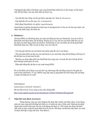 Checkpoint gần nhất có thể được copy sang NameNode chính nếu cả file image và file log bị
mất. Để làm được việc này, thực hiện các bước sau:
. Tạo một thư mục trống với tên gọi được cập nhật vào tham số dfs.name.dir
. Cập nhật địa chỉ của thư mục vào fs.checkpoint.dir
. Khởi động NameNode với option -importCheckpoint
NameNode sẽ upload checkpoint từ thư mục fs.checkpoint.dir và lưu nó vào thư mục được vừa
được mặc định trong dfs.name.dir.
6. Rebalancer
Dữ liệu HDFS có thể không được lưu một cách đồng bộ trên các DataNode, lí do là có thể có
DataNode mới được thêm vào hệ thống. Không chỉ có vậy, khi lưu các block (Dữ liệu của các
file được lưu dưới dạng chuỗi các blocks), NameNode sẽ xem xét nhiều yếu tố để quyết định
DataNode được lưu. Một vài yếu tố được xem xét ở đây là:
. Yêu cầu giữ một bản sao của block trên chính node đã viết ra các block.
. Nhu cầu phân phối các bản sao của một block ra các rack khác nhau để hệ thống có thể duy trì
khi dữ liệu của cả một rack bị mất.
. Một bản sao được phân phối cho DataNode trên cùng rack với node đã viết ra block để tiết
kiệm đường truyền giữa các rack.
. Phân phối đồng đều dữ liệu ra các node trong HDFS.
Do có rất nhiều yếu tố được xem xét như vậy, tình trạng mất cân bằng trong lưu trữ giữa các
node là khó tránh khỏi. Vì vậy, HDFS cung cấp công cụ giúp phân tích tình trạng mất cân bằng
và giúp cân bằng lại các node.
Lệnh balancer:
hadoop balancer [-threshold <threshold>]
Để tìm hiểu rõ hơn về các công cụ này, theo đường dẫn:
http://issues.apache.org/jira/secure/attachment/12368261/RebalanceDesign6.pdf
7. Nhận biết rack (Rack Awareness)
Thông thường, một cụm máy Hadoop lớn được đặt ở nhiều rack khác nhau và lưu thông
giữa các máy cùng rack dễ dàng hơn nhiều so với giữa các máy ở khác rack. Hadoop cho phép
người quản trị lựa chọn rack cho các node thông qua tham số . Khi script này được cấu hình,
mỗi node sẽ chạy script để quyết định rack ID của nó. Khi được cài đặt theo mặc định, các node
sẽ được thiết lập ở cùng một rack. Xem thêm ở:
 