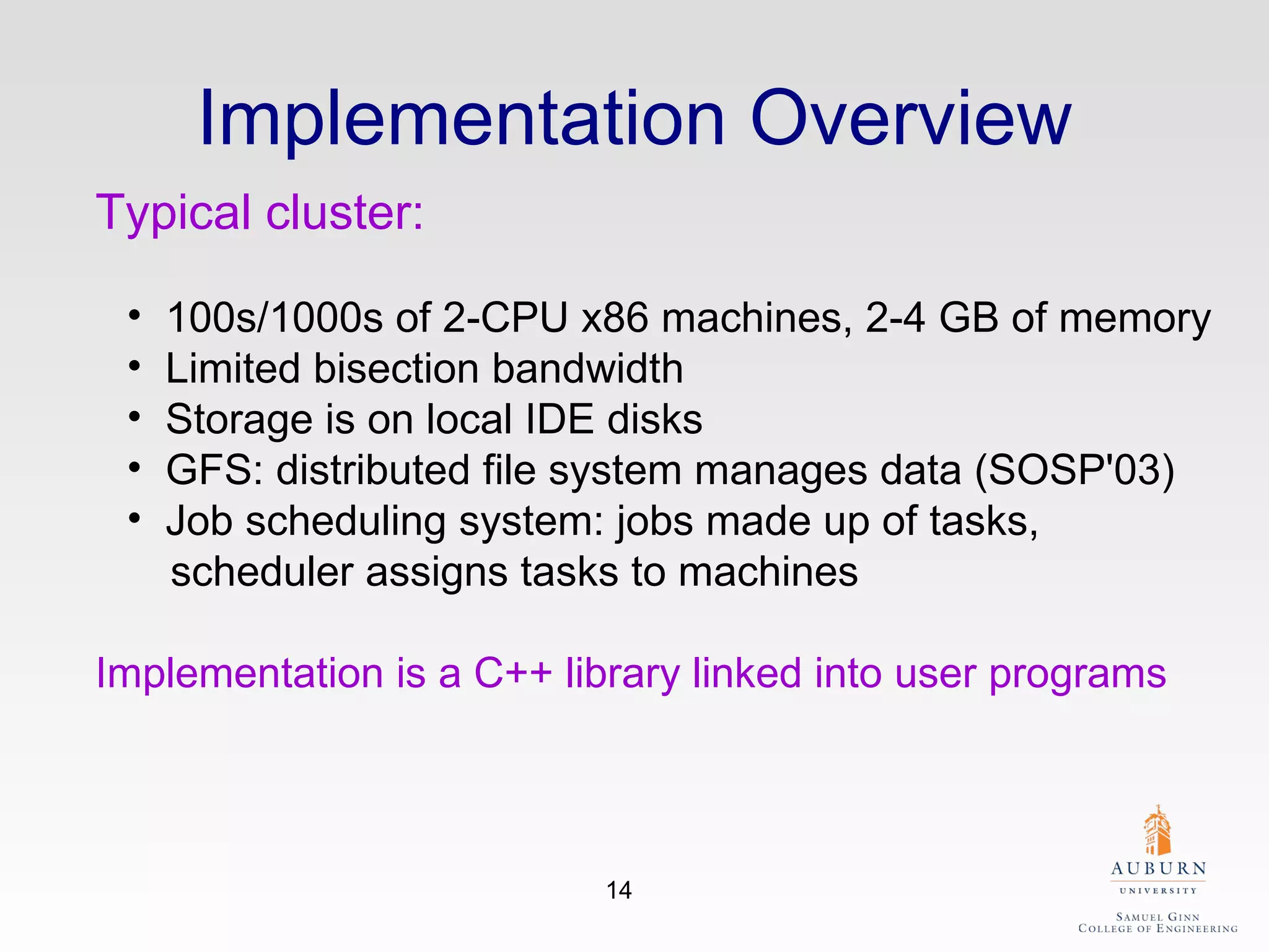 Implementation Overview Typical cluster:   100s/1000s of 2-CPU x86 machines, 2-4 GB of memory  Limited bisection bandwidth  Storage is on local IDE disks  GFS: distributed file system manages data (SOSP'03)  Job scheduling system: jobs made up of tasks,     scheduler assigns tasks to machines  Implementation is a C++ library linked into user programs   