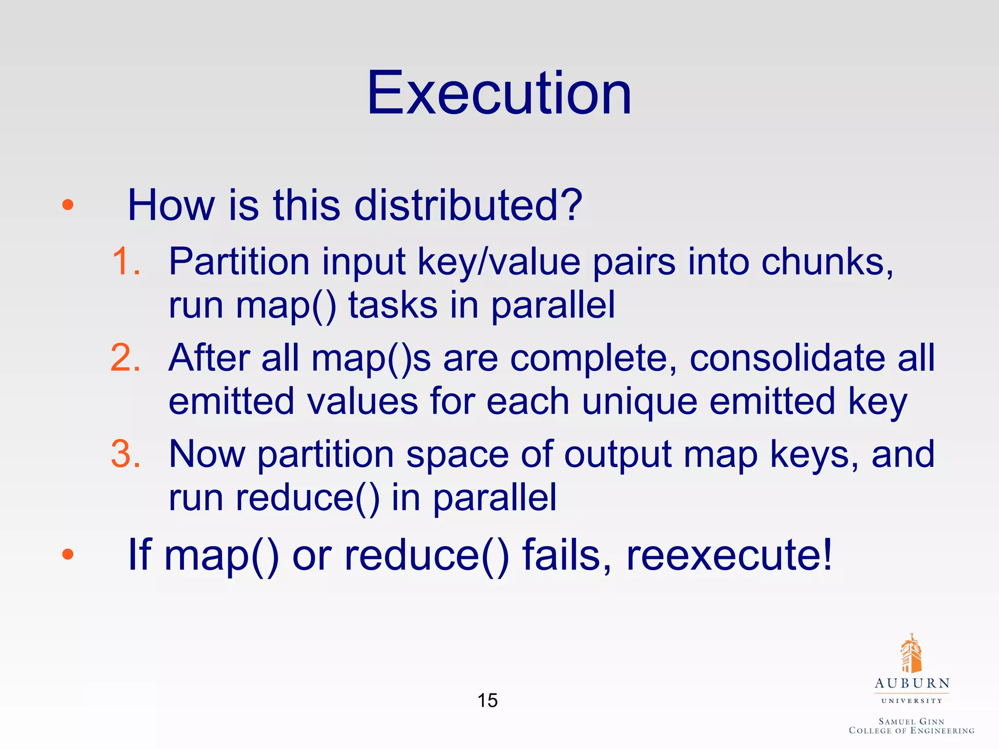 Execution How is this distributed? Partition input key/value pairs into chunks, run map() tasks in parallel After all map()s are complete, consolidate all emitted values for each unique emitted key Now partition space of output map keys, and run reduce() in parallel If map() or reduce() fails, reexecute! 