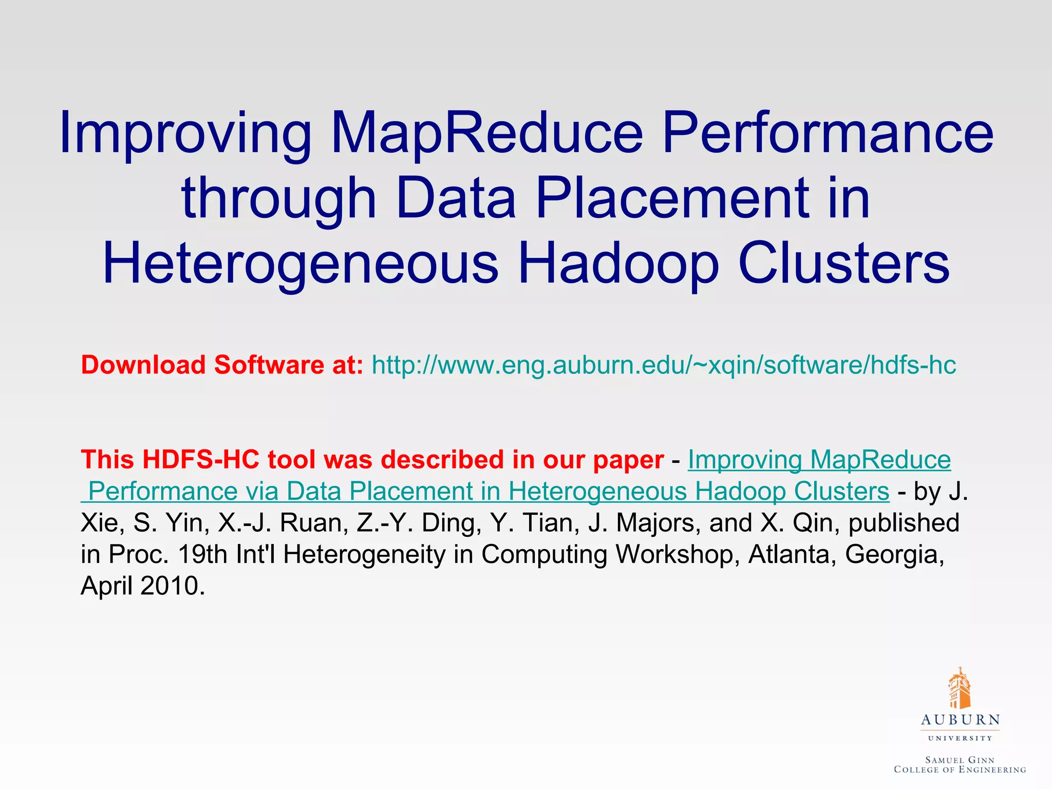 Improving MapReduce Performance through Data Placement in Heterogeneous Hadoop Clusters Download Software at:   http://www.eng.auburn.edu/~xqin/software/hdfs-hc This HDFS-HC tool was described in our paper  -  Improving  MapReduce  Performance via Data Placement in Heterogeneous  Hadoop  Clusters  - by J. Xie, S. Yin, X.-J. Ruan, Z.-Y. Ding, Y. Tian, J. Majors, and X. Qin, published in Proc. 19th Int'l Heterogeneity in Computing Workshop, Atlanta, Georgia, April 2010.  