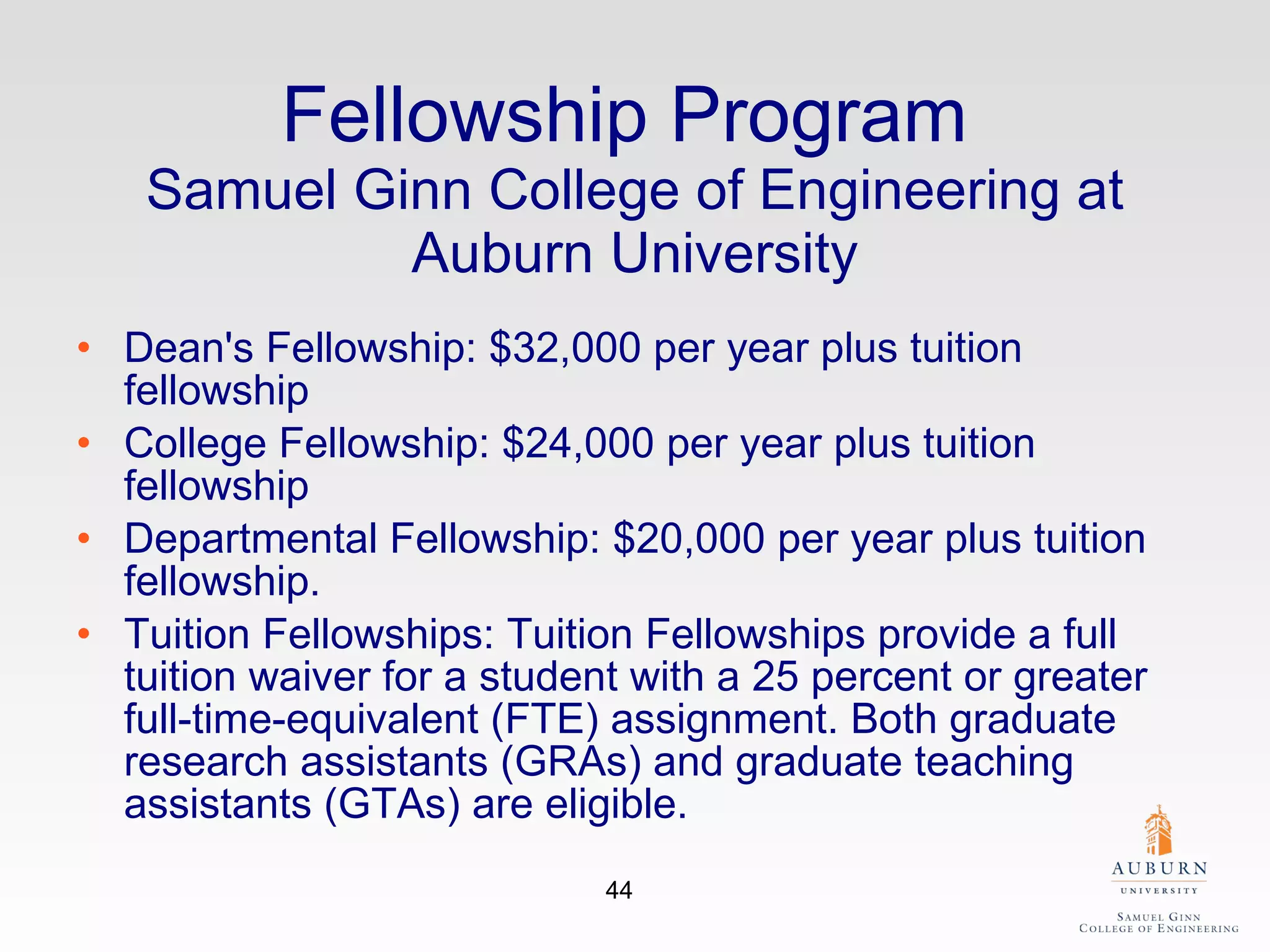 Fellowship Program  Samuel Ginn College of Engineering at Auburn University Dean's Fellowship: $32,000 per year plus tuition fellowship College Fellowship: $24,000 per year plus tuition fellowship Departmental Fellowship: $20,000 per year plus tuition fellowship. Tuition Fellowships: Tuition Fellowships provide a full tuition waiver for a student with a 25 percent or greater full-time-equivalent (FTE) assignment. Both graduate research assistants (GRAs) and graduate teaching assistants (GTAs) are eligible. 