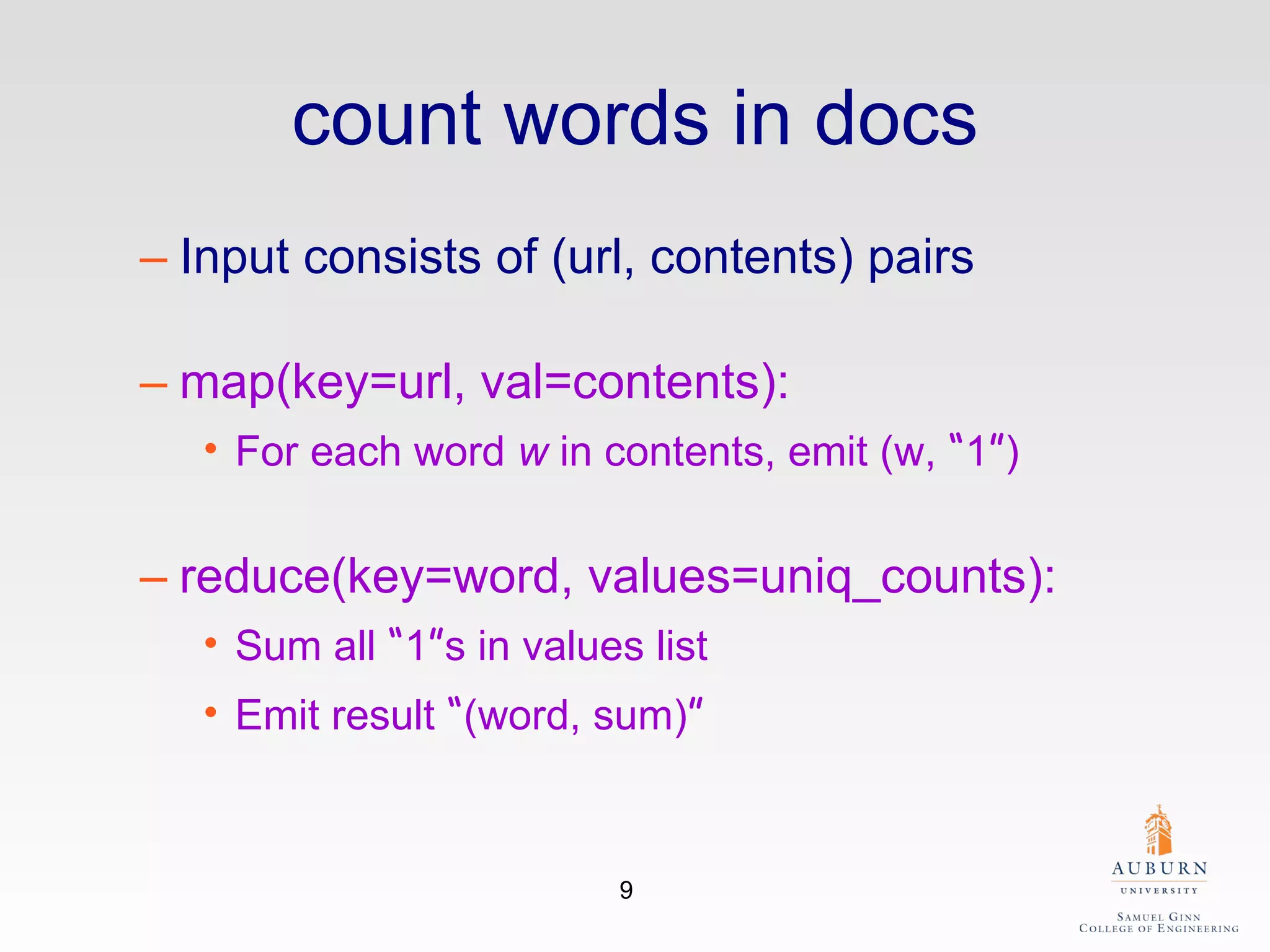 count words in docs Input consists of (url, contents) pairs map(key=url, val=contents): For each word  w  in contents, emit (w,  “ 1 ” ) reduce(key=word, values=uniq_counts): Sum all  “ 1 ” s in values list Emit result  “ (word, sum) ” 