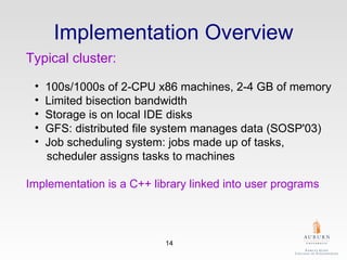 Implementation Overview Typical cluster:   100s/1000s of 2-CPU x86 machines, 2-4 GB of memory  Limited bisection bandwidth  Storage is on local IDE disks  GFS: distributed file system manages data (SOSP'03)  Job scheduling system: jobs made up of tasks,     scheduler assigns tasks to machines  Implementation is a C++ library linked into user programs   