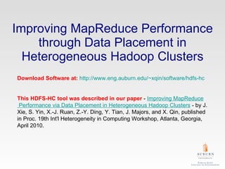 Improving MapReduce Performance through Data Placement in Heterogeneous Hadoop Clusters Download Software at:   http://www.eng.auburn.edu/~xqin/software/hdfs-hc This HDFS-HC tool was described in our paper  -  Improving  MapReduce  Performance via Data Placement in Heterogeneous  Hadoop  Clusters  - by J. Xie, S. Yin, X.-J. Ruan, Z.-Y. Ding, Y. Tian, J. Majors, and X. Qin, published in Proc. 19th Int'l Heterogeneity in Computing Workshop, Atlanta, Georgia, April 2010.  