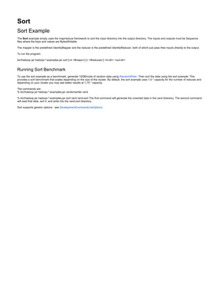 Sort
Sort Example
The example simply uses the map/reduce framework to sort the input directory into the output directory. The inputs and outputs must be Sequence
Sort
files where the keys and values are BytesWritable.
The mapper is the predefined IdentityMapper and the reducer is the predefined IdentityReducer, both of which just pass their inputs directly to the output.
To run the program:
bin/hadoop jar hadoop-*-examples.jar sort [-m <#maps>] [-r <#reduces>] <in-dir> <out-dir>
Running Sort Benchmark
To use the sort example as a benchmark, generate 10GB/node of random data using . Then sort the data using the sort example. This
RandomWriter
provides a sort benchmark that scales depending on the size of the cluster. By default, the sort example uses 1.0 * capacity for the number of reduces and
depending on your cluster you may see better results at 1.75 * capacity.
The commands are:
% bin/hadoop jar hadoop-*-examples.jar randomwriter rand
% bin/hadoop jar hadoop-*-examples.jar sort rand rand-sort The first command will generate the unsorted data in the directory. The second command
rand
will read that data, sort it, and write into the directory.
rand-sort
Sort supports generic options : see DevelopmentCommandLineOptions
 