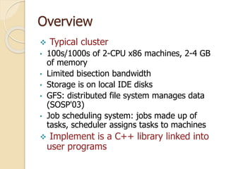 Overview
 Typical cluster
• 100s/1000s of 2-CPU x86 machines, 2-4 GB
of memory
• Limited bisection bandwidth
• Storage is on local IDE disks
• GFS: distributed file system manages data
(SOSP'03)
• Job scheduling system: jobs made up of
tasks, scheduler assigns tasks to machines
 Implement is a C++ library linked into
user programs
 