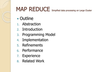 MAP REDUCE Simpified data processing on Large Cluster
 Outline
1. Abstraction
2. Introduction
3. Programming Model
4. Implementation
5. Refinements
6. Performance
7. Experience
8. Related Work
 