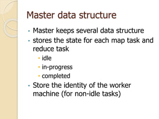Master data structure
• Master keeps several data structure
• stores the state for each map task and
reduce task
• idle
• in-progress
• completed
• Store the identity of the worker
machine (for non-idle tasks)
 