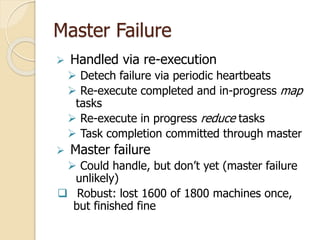 Master Failure
 Handled via re-execution
 Detech failure via periodic heartbeats
 Re-execute completed and in-progress map
tasks
 Re-execute in progress reduce tasks
 Task completion committed through master
 Master failure
 Could handle, but don’t yet (master failure
unlikely)
 Robust: lost 1600 of 1800 machines once,
but finished fine
 