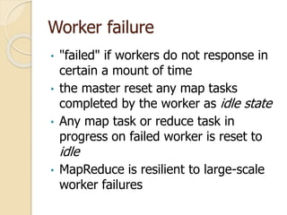 Worker failure
• "failed" if workers do not response in
certain a mount of time
• the master reset any map tasks
completed by the worker as idle state
• Any map task or reduce task in
progress on failed worker is reset to
idle
• MapReduce is resilient to large-scale
worker failures
 