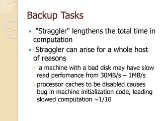 Backup Tasks
 "Straggler" lengthens the total time in
computation
 Straggler can arise for a whole host
of reasons
 a machine with a bad disk may have slow
read perfomance from 30MB/s – 1MB/s
 processor caches to be disabled causes
bug in machine initialization code, leading
slowed computation ~1/10
 