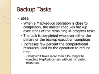 Backup Tasks
 Idea
• When a MapReduce operation is close to
completion, the master chedules backup
executions of the remaining in-progress tasks
• The task is completed whenever either the
pimary or the backup execution completes
• Increases few percent the computational
resources used by the operation to reduce
time
• Example: it takes more than 44% longer to
complete MapReduce task without increasing
resources
 